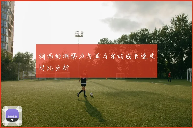 梅西的洞察力与亚马尔的成长速度对比分析
