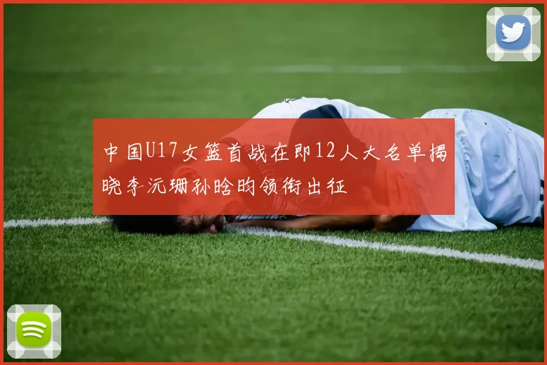 中国U17女篮首战在即12人大名单揭晓李沅珊孙晗昀领衔出征