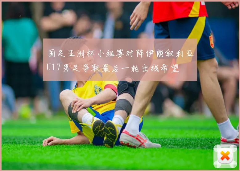 国足亚洲杯小组赛对阵伊朗叙利亚U17男足争取最后一轮出线希望