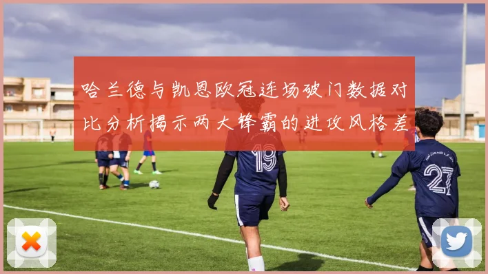 哈兰德与凯恩欧冠连场破门数据对比分析揭示两大锋霸的进攻风格差异