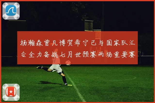 杨瀚森曾凡博贺希宁已与国家队汇合全力备战七月世预赛两场重要赛事