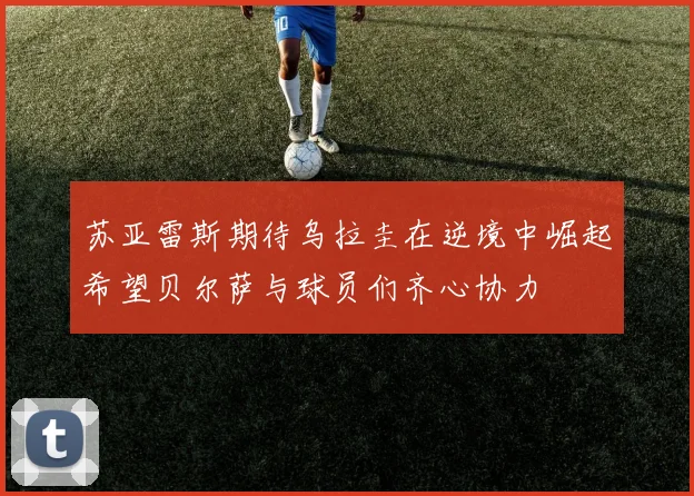 苏亚雷斯期待乌拉圭在逆境中崛起希望贝尔萨与球员们齐心协力