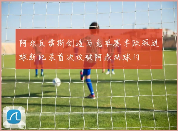 阿尔瓦雷斯创造马竞单赛季欧冠进球新纪录首次攻破阿森纳球门