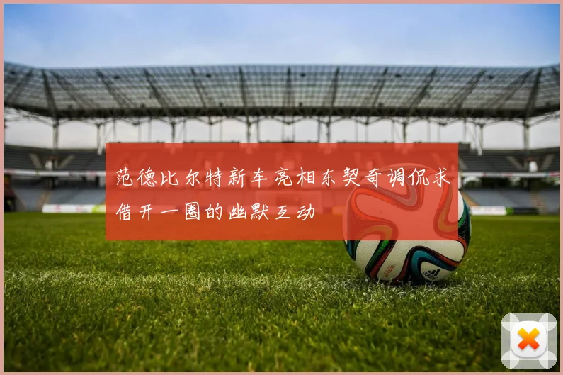 范德比尔特新车亮相东契奇调侃求借开一圈的幽默互动