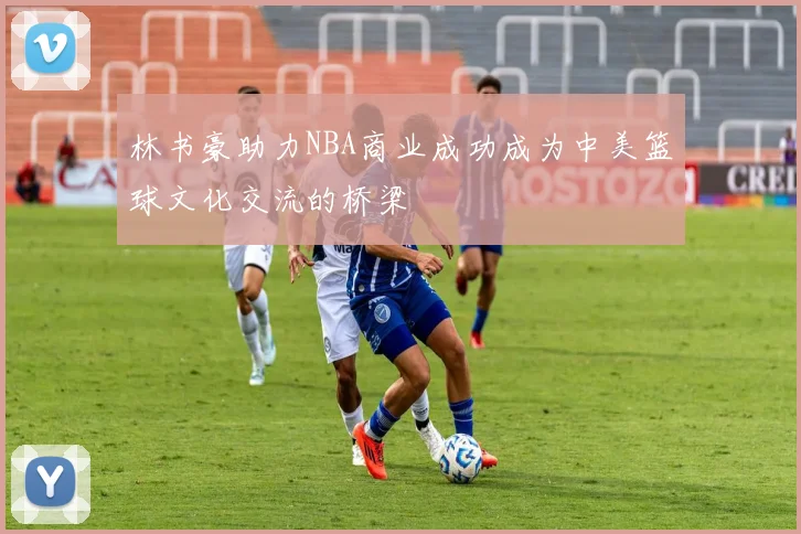 林书豪助力NBA商业成功成为中美篮球文化交流的桥梁