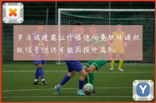 罗马诺透露拉什福德向曼联传递积极信号但仍可能因报价离队
