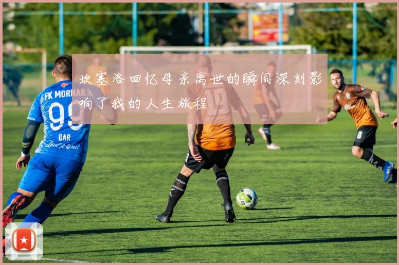 坎塞洛回忆母亲离世的瞬间深刻影响了我的人生旅程