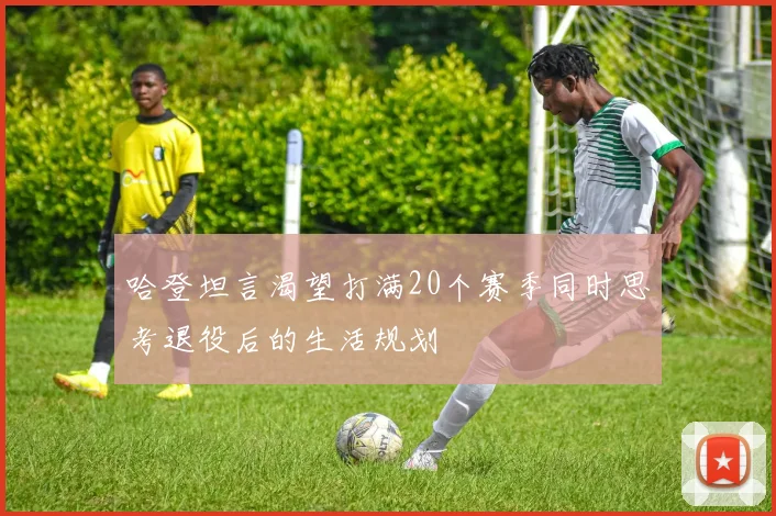 哈登坦言渴望打满20个赛季同时思考退役后的生活规划
