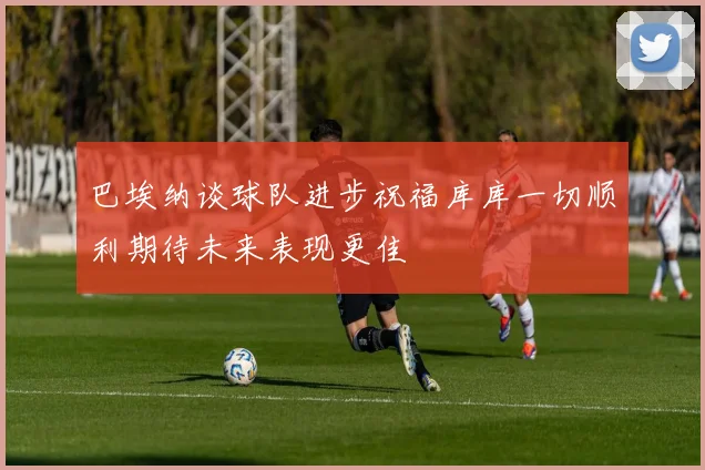 巴埃纳谈球队进步祝福库库一切顺利期待未来表现更佳