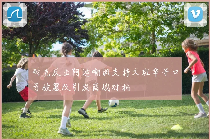 耐克反击阿迪嘲讽支持文班华子口号被篡改引发商战对抗
