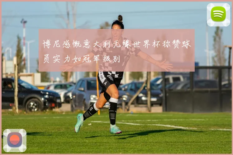 博尼感慨意大利无缘世界杯称赞球员实力如冠军级别