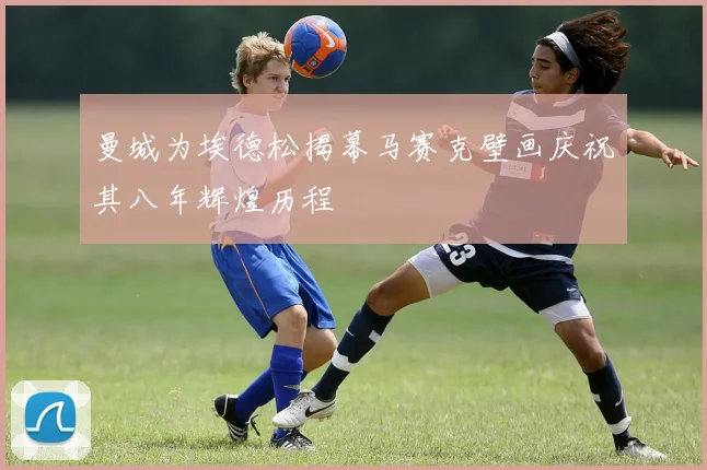 曼城为埃德松揭幕马赛克壁画庆祝其八年辉煌历程