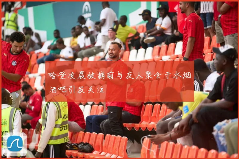 哈登凌晨被捕前与友人聚会于水烟酒吧引发关注
