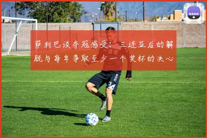 萨利巴谈夺冠感受：三连亚后的解脱与每年争取至少一个奖杯的决心