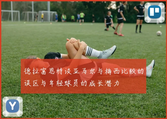 德拉富恩特谈亚马尔与梅西比较的误区与年轻球员的成长潜力