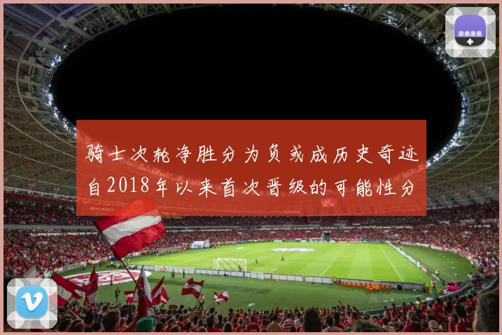 骑士次轮净胜分为负或成历史奇迹自2018年以来首次晋级的可能性分析