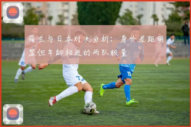 荷兰与日本对决分析：身价差距明显但年龄相近的两队较量