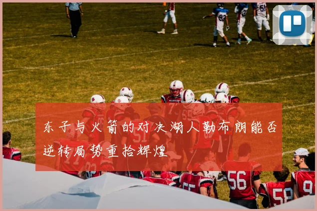 东子与火箭的对决湖人勒布朗能否逆转局势重拾辉煌