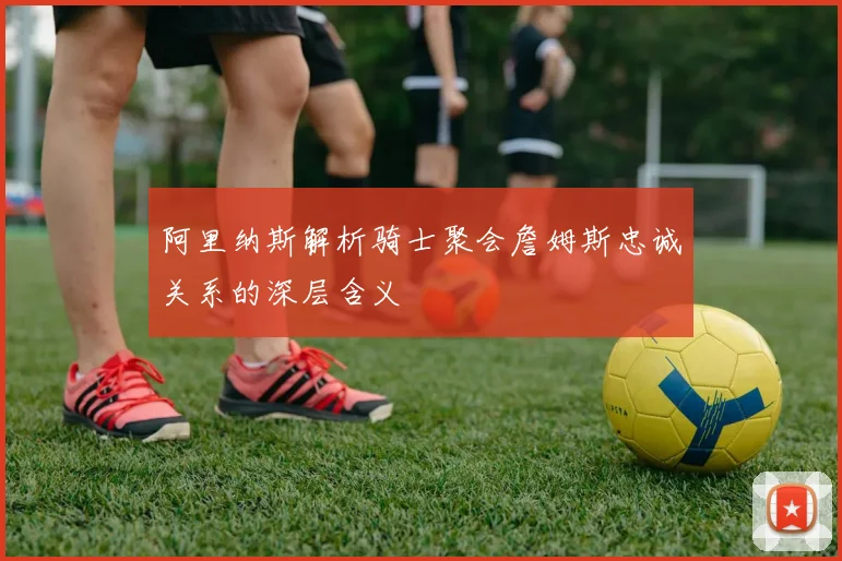 阿里纳斯解析骑士聚会詹姆斯忠诚关系的深层含义