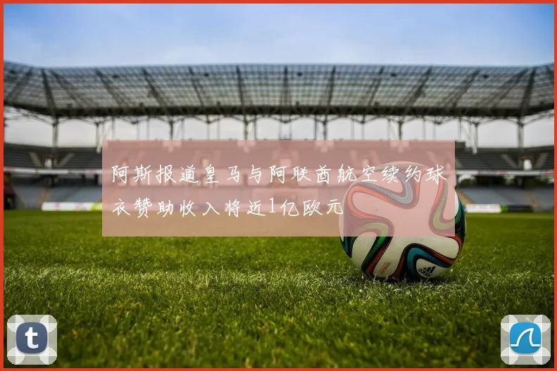 阿斯报道皇马与阿联酋航空续约球衣赞助收入将近1亿欧元