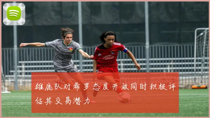 雄鹿队对希罗态度开放同时积极评估其交易潜力