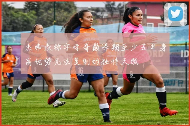 杰弗森称字母哥巅峰期至少五年身高优势无法复制的独特天赋