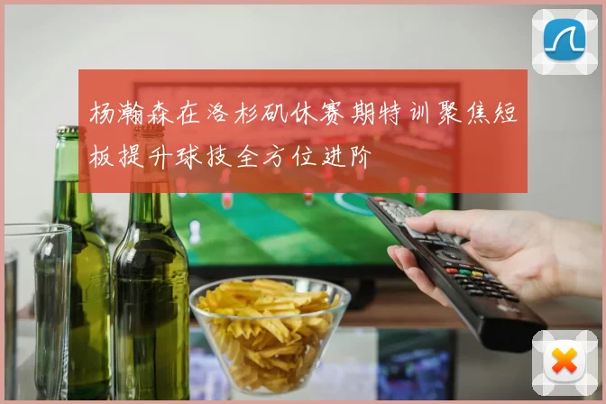 杨瀚森在洛杉矶休赛期特训聚焦短板提升球技全方位进阶