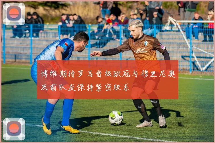 博维期待罗马晋级欧冠与穆里尼奥及前队友保持紧密联系