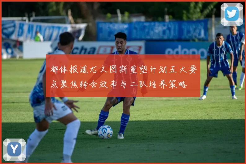 都体报道尤文图斯重塑计划五大要点聚焦转会效率与二队培养策略
